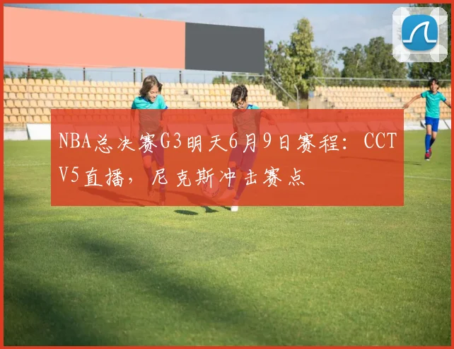 NBA总决赛G3明天6月9日赛程：CCTV5直播，尼克斯冲击赛点