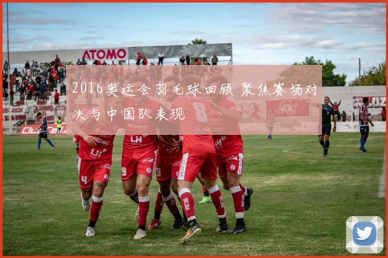 2016奥运会羽毛球回顾 聚焦赛场对决与中国队表现