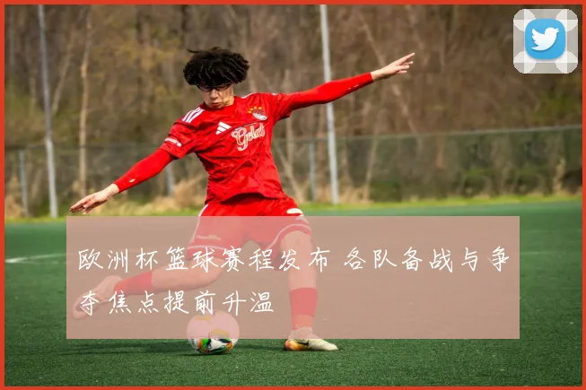 欧洲杯篮球赛程发布 各队备战与争夺焦点提前升温