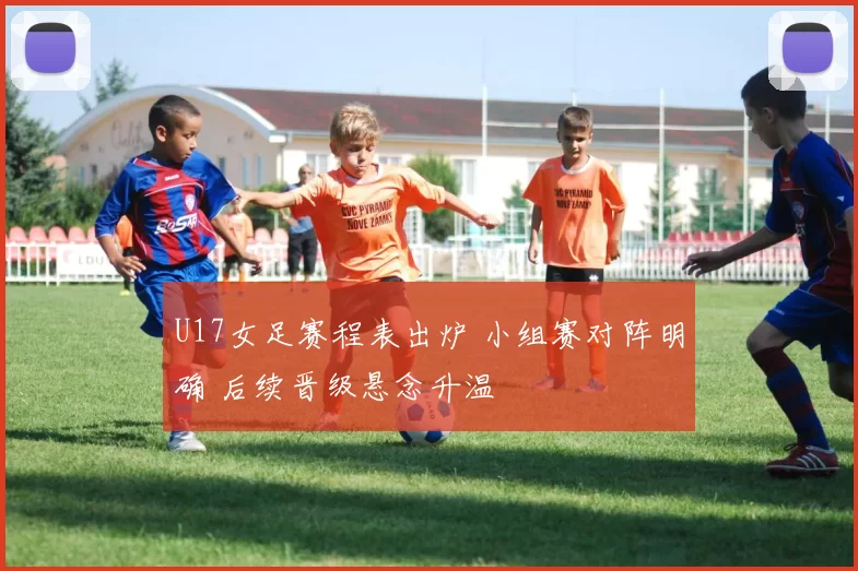 U17女足赛程表出炉 小组赛对阵明确 后续晋级悬念升温