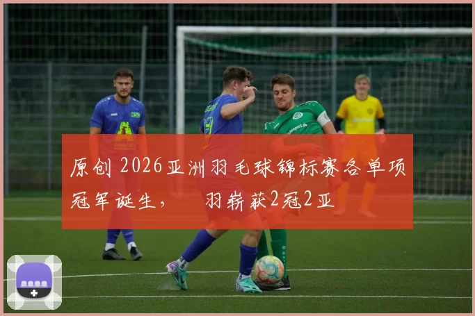 原创 2026亚洲羽毛球锦标赛各单项冠军诞生，囯羽崭获2冠2亚