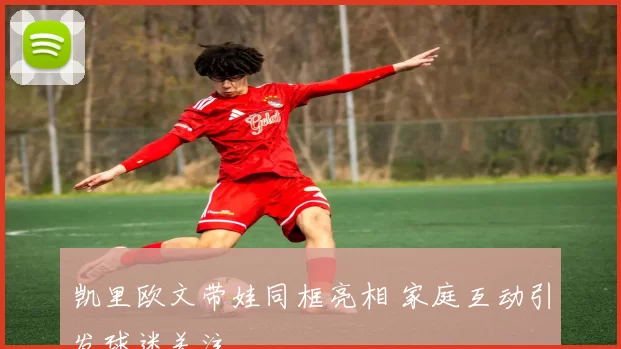 凯里欧文带娃同框亮相 家庭互动引发球迷关注