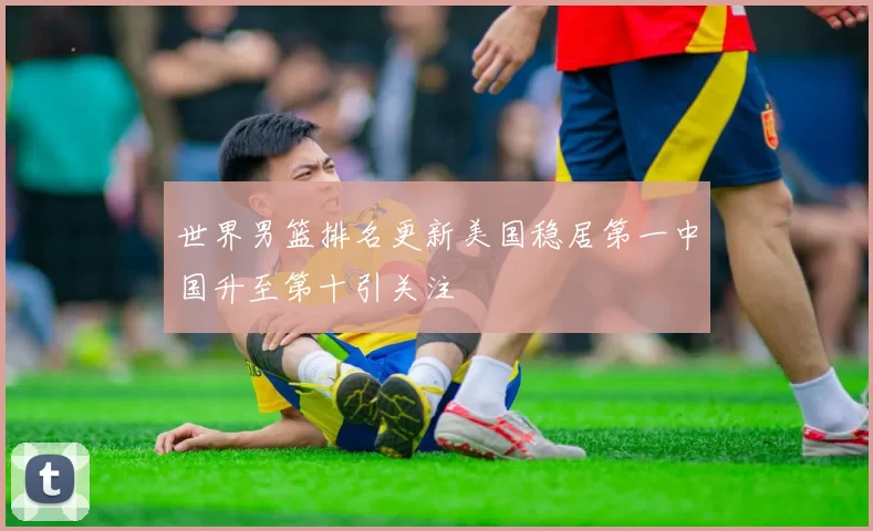 世界男篮排名更新美国稳居第一中国升至第十引关注