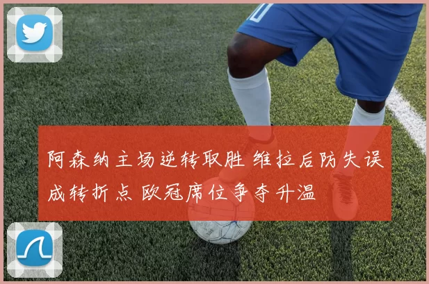 阿森纳主场逆转取胜 维拉后防失误成转折点 欧冠席位争夺升温