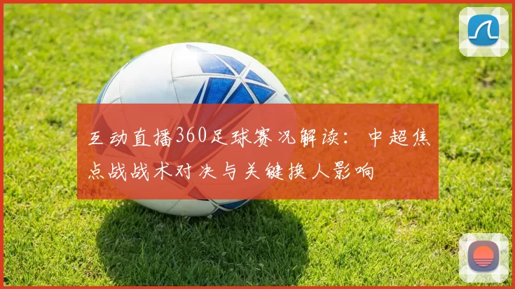 互动直播360足球赛况解读：中超焦点战战术对决与关键换人影响