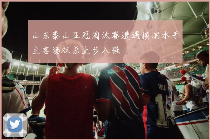 山东泰山亚冠淘汰赛遭遇横滨水手主客场双杀止步八强