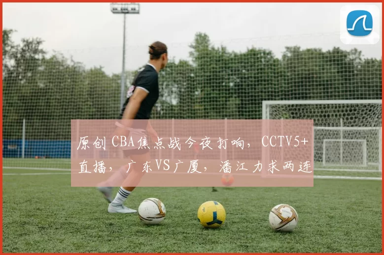 原创 CBA焦点战今夜打响，CCTV5+直播，广东VS广厦，潘江力求两连胜