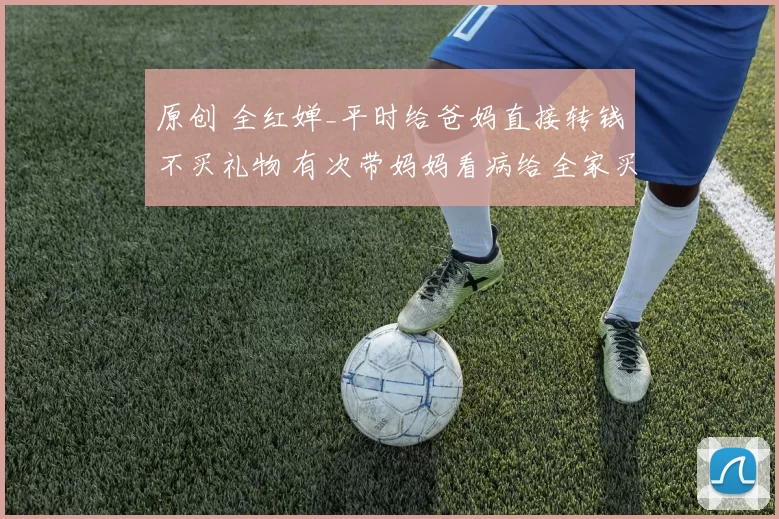 原创 全红婵_平时给爸妈直接转钱不买礼物 有次带妈妈看病给全家买了礼物