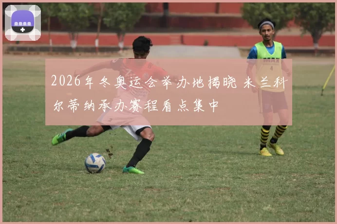 2026年冬奥运会举办地揭晓 米兰科尔蒂纳承办赛程看点集中