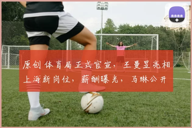 原创 体育局正式官宣，王曼昱亮相上海新岗位，薪酬曝光，马琳公开支持