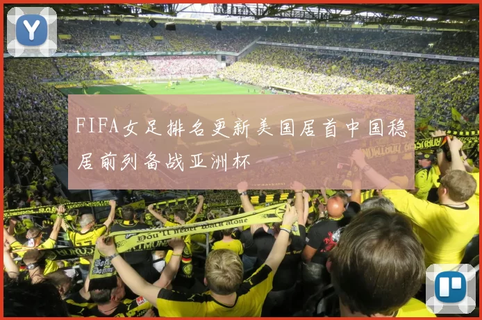 FIFA女足排名更新美国居首中国稳居前列备战亚洲杯